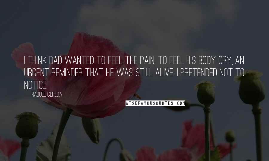 Raquel Cepeda Quotes: I think Dad wanted to feel the pain, to feel his body cry, an urgent reminder that he was still alive. I pretended not to notice.
