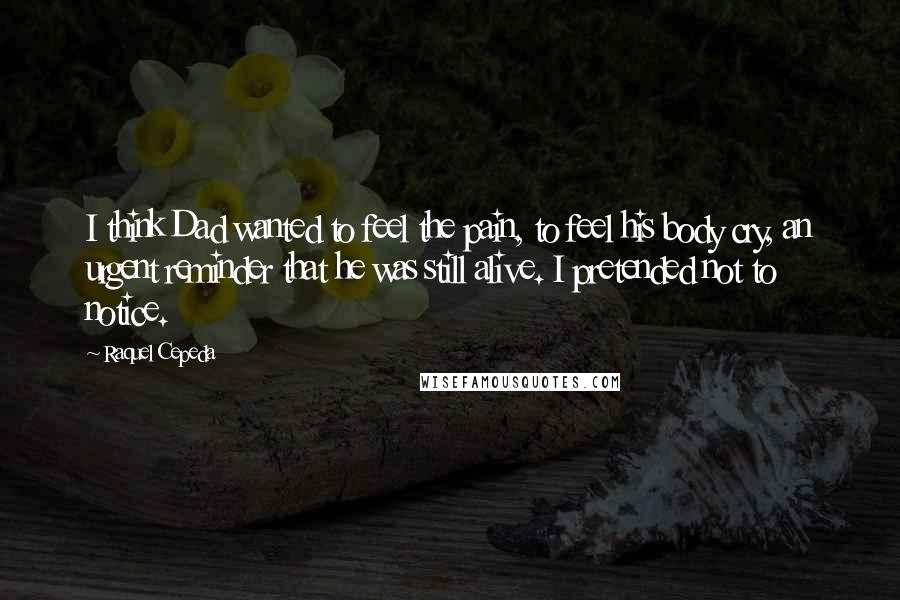 Raquel Cepeda Quotes: I think Dad wanted to feel the pain, to feel his body cry, an urgent reminder that he was still alive. I pretended not to notice.