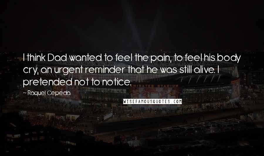 Raquel Cepeda Quotes: I think Dad wanted to feel the pain, to feel his body cry, an urgent reminder that he was still alive. I pretended not to notice.