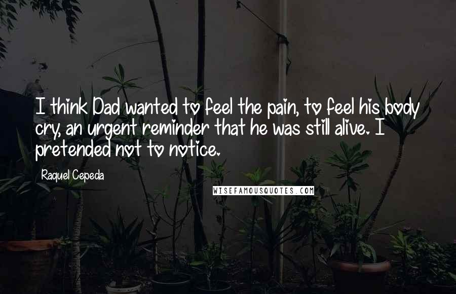 Raquel Cepeda Quotes: I think Dad wanted to feel the pain, to feel his body cry, an urgent reminder that he was still alive. I pretended not to notice.