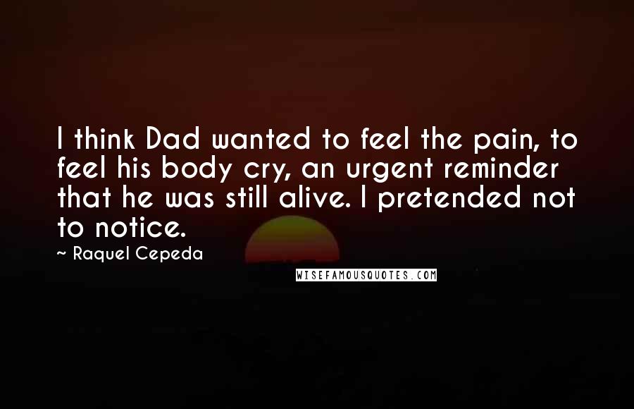 Raquel Cepeda Quotes: I think Dad wanted to feel the pain, to feel his body cry, an urgent reminder that he was still alive. I pretended not to notice.