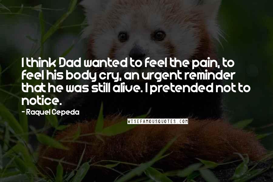 Raquel Cepeda Quotes: I think Dad wanted to feel the pain, to feel his body cry, an urgent reminder that he was still alive. I pretended not to notice.