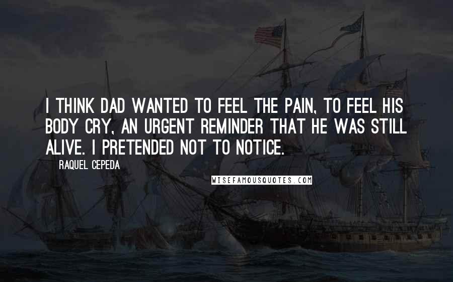 Raquel Cepeda Quotes: I think Dad wanted to feel the pain, to feel his body cry, an urgent reminder that he was still alive. I pretended not to notice.