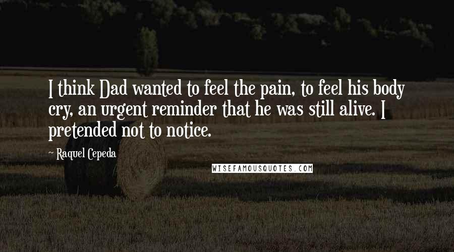 Raquel Cepeda Quotes: I think Dad wanted to feel the pain, to feel his body cry, an urgent reminder that he was still alive. I pretended not to notice.