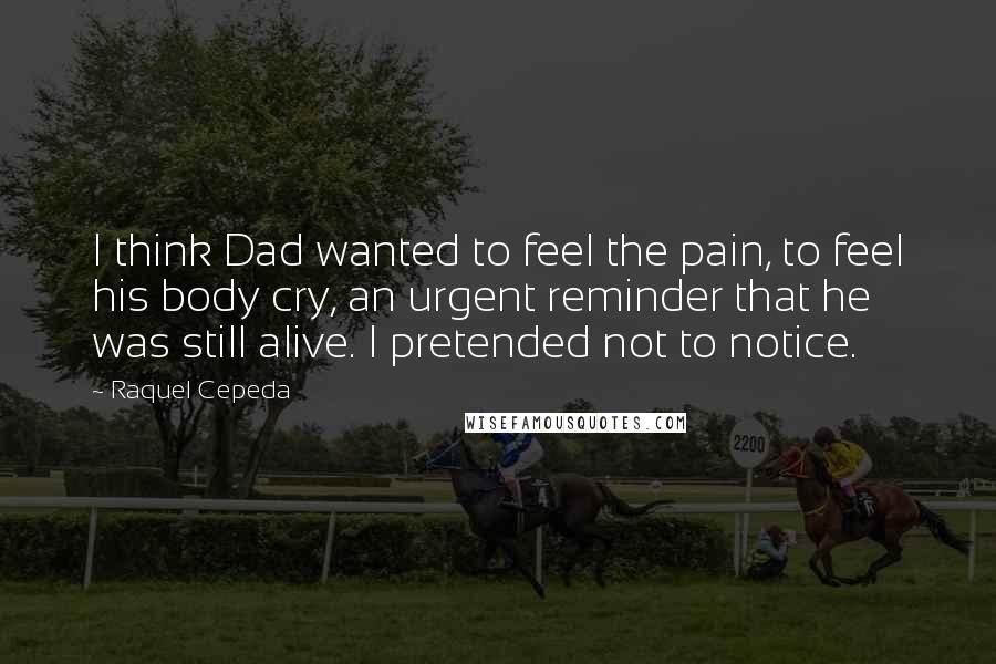 Raquel Cepeda Quotes: I think Dad wanted to feel the pain, to feel his body cry, an urgent reminder that he was still alive. I pretended not to notice.