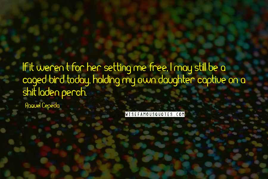 Raquel Cepeda Quotes: If it weren't for her setting me free, I may still be a caged bird today, holding my own daughter captive on a shit-laden perch.