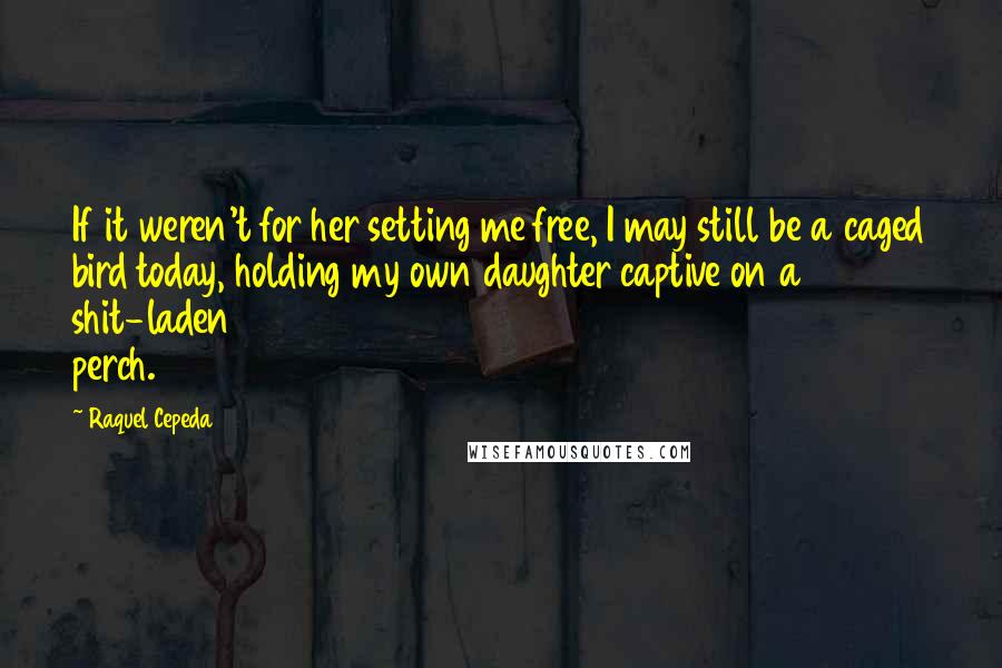 Raquel Cepeda Quotes: If it weren't for her setting me free, I may still be a caged bird today, holding my own daughter captive on a shit-laden perch.