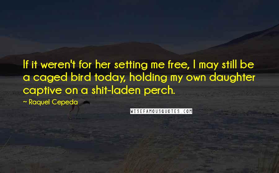 Raquel Cepeda Quotes: If it weren't for her setting me free, I may still be a caged bird today, holding my own daughter captive on a shit-laden perch.