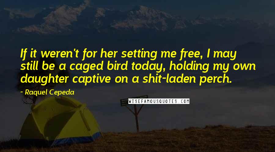 Raquel Cepeda Quotes: If it weren't for her setting me free, I may still be a caged bird today, holding my own daughter captive on a shit-laden perch.