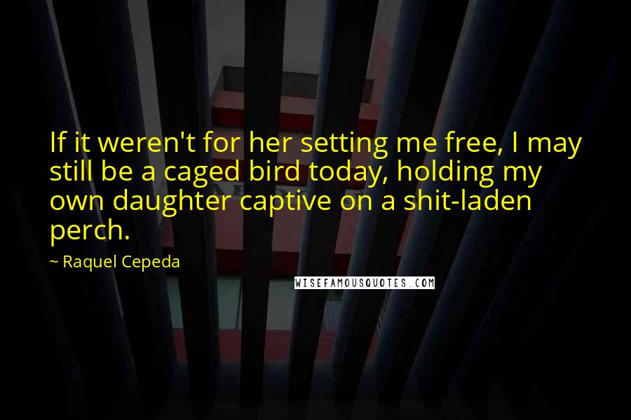 Raquel Cepeda Quotes: If it weren't for her setting me free, I may still be a caged bird today, holding my own daughter captive on a shit-laden perch.