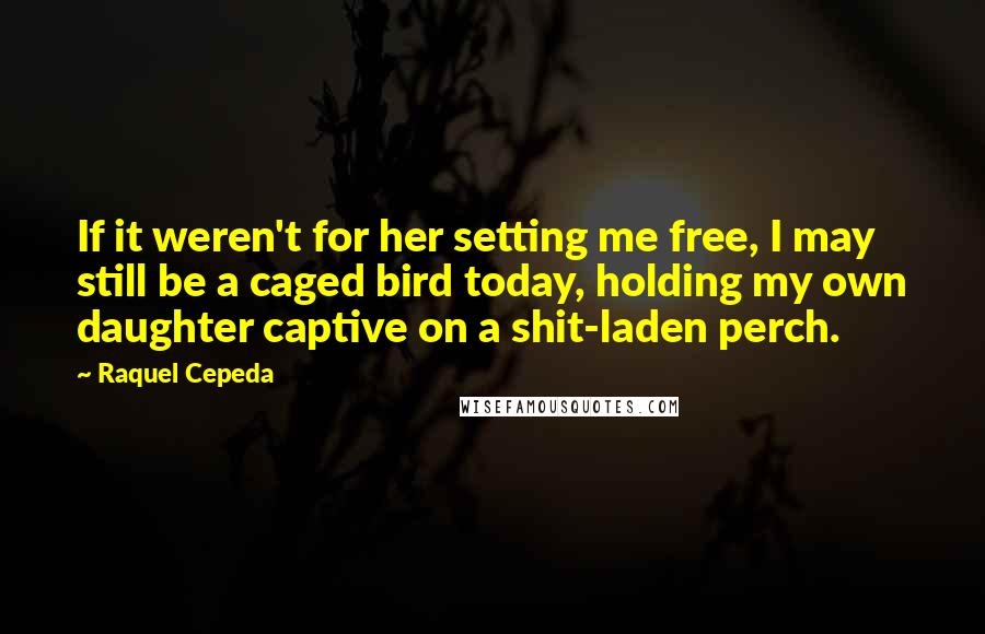 Raquel Cepeda Quotes: If it weren't for her setting me free, I may still be a caged bird today, holding my own daughter captive on a shit-laden perch.