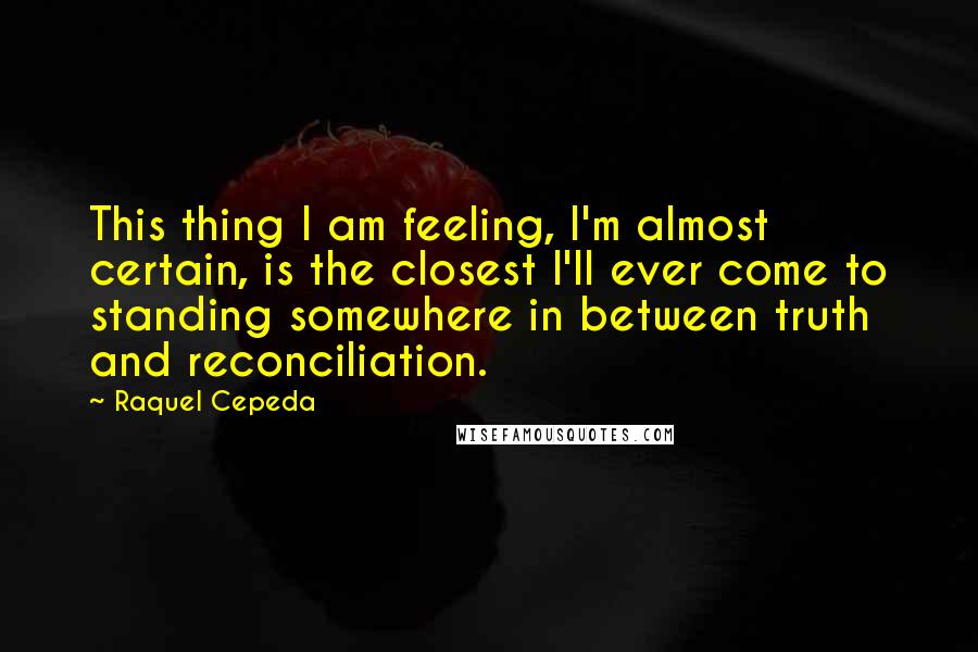 Raquel Cepeda Quotes: This thing I am feeling, I'm almost certain, is the closest I'll ever come to standing somewhere in between truth and reconciliation.