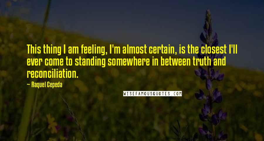 Raquel Cepeda Quotes: This thing I am feeling, I'm almost certain, is the closest I'll ever come to standing somewhere in between truth and reconciliation.