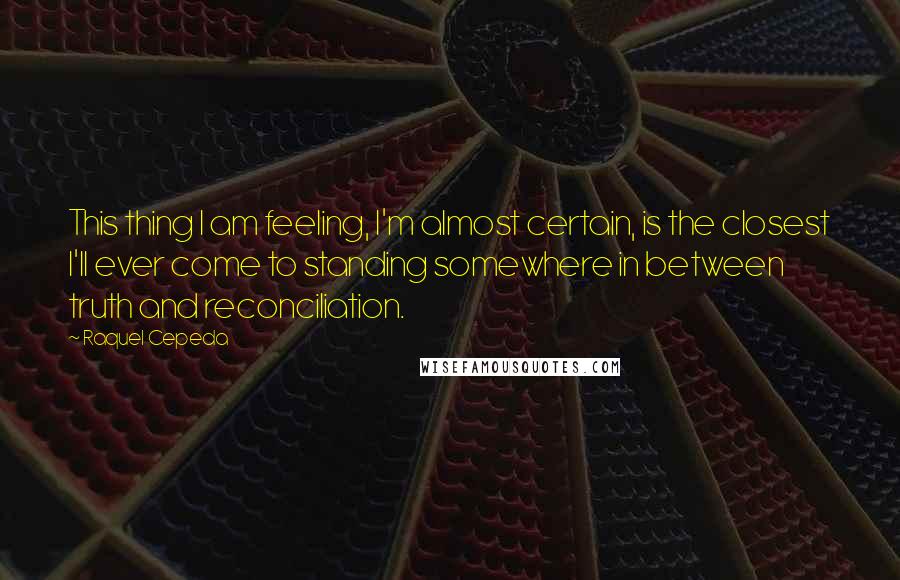 Raquel Cepeda Quotes: This thing I am feeling, I'm almost certain, is the closest I'll ever come to standing somewhere in between truth and reconciliation.