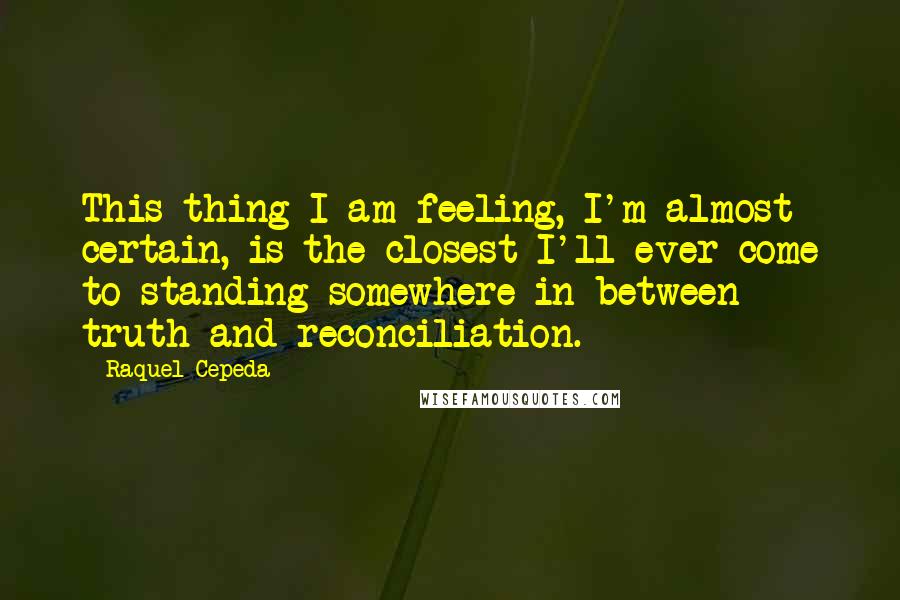 Raquel Cepeda Quotes: This thing I am feeling, I'm almost certain, is the closest I'll ever come to standing somewhere in between truth and reconciliation.