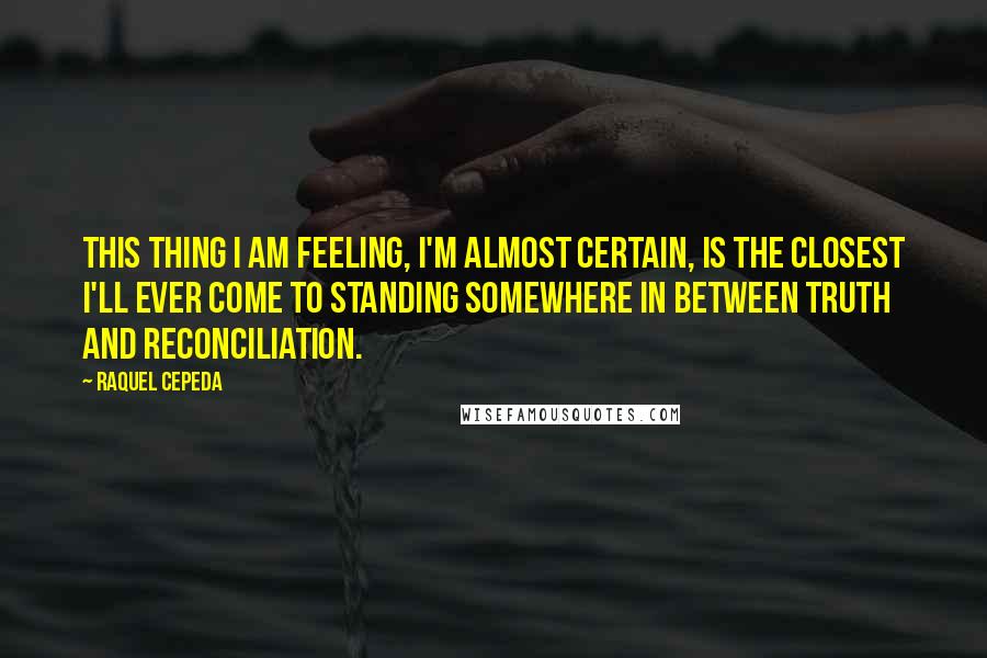 Raquel Cepeda Quotes: This thing I am feeling, I'm almost certain, is the closest I'll ever come to standing somewhere in between truth and reconciliation.