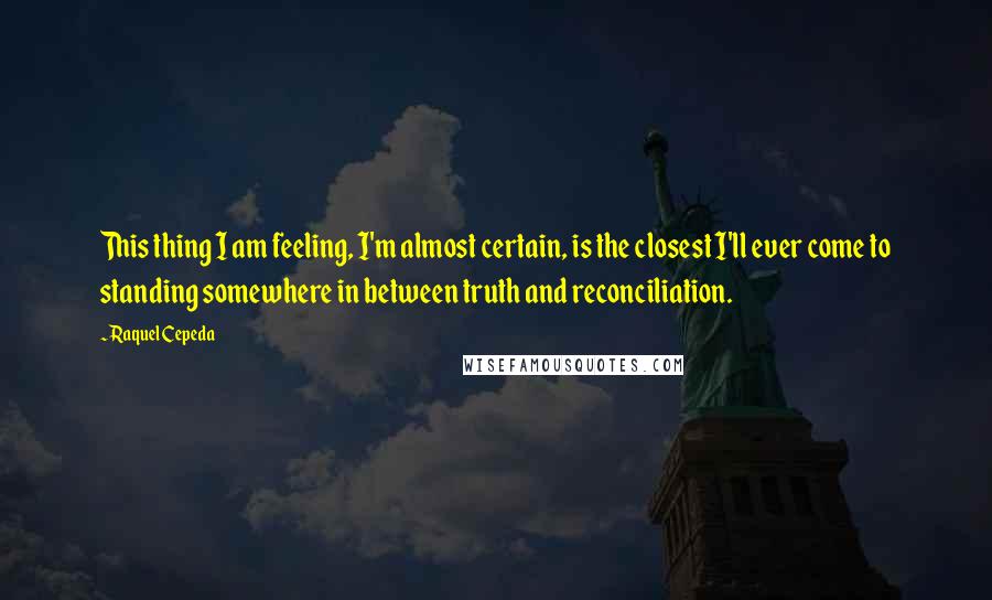 Raquel Cepeda Quotes: This thing I am feeling, I'm almost certain, is the closest I'll ever come to standing somewhere in between truth and reconciliation.