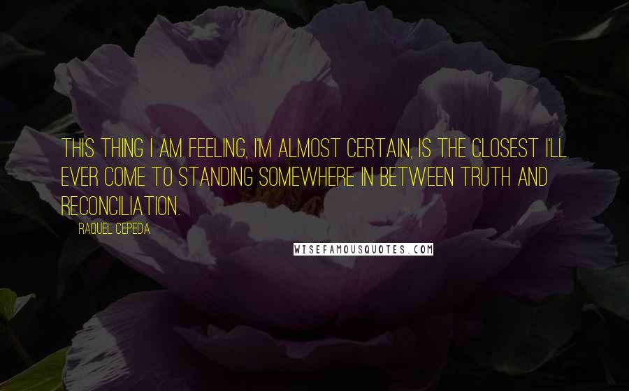 Raquel Cepeda Quotes: This thing I am feeling, I'm almost certain, is the closest I'll ever come to standing somewhere in between truth and reconciliation.