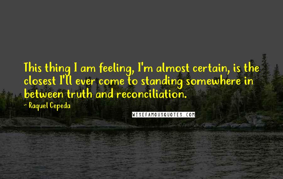 Raquel Cepeda Quotes: This thing I am feeling, I'm almost certain, is the closest I'll ever come to standing somewhere in between truth and reconciliation.