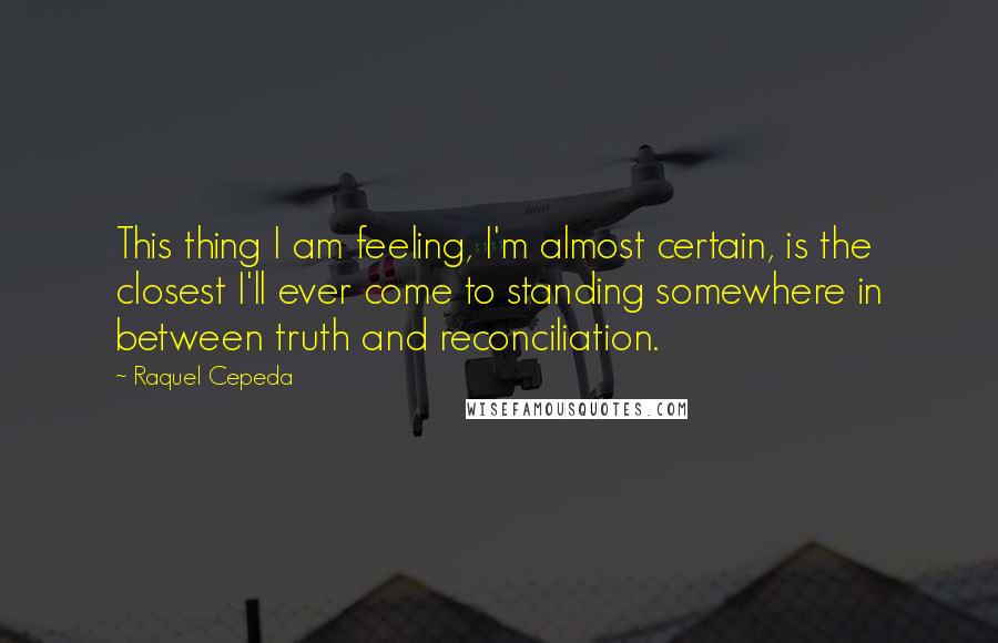 Raquel Cepeda Quotes: This thing I am feeling, I'm almost certain, is the closest I'll ever come to standing somewhere in between truth and reconciliation.