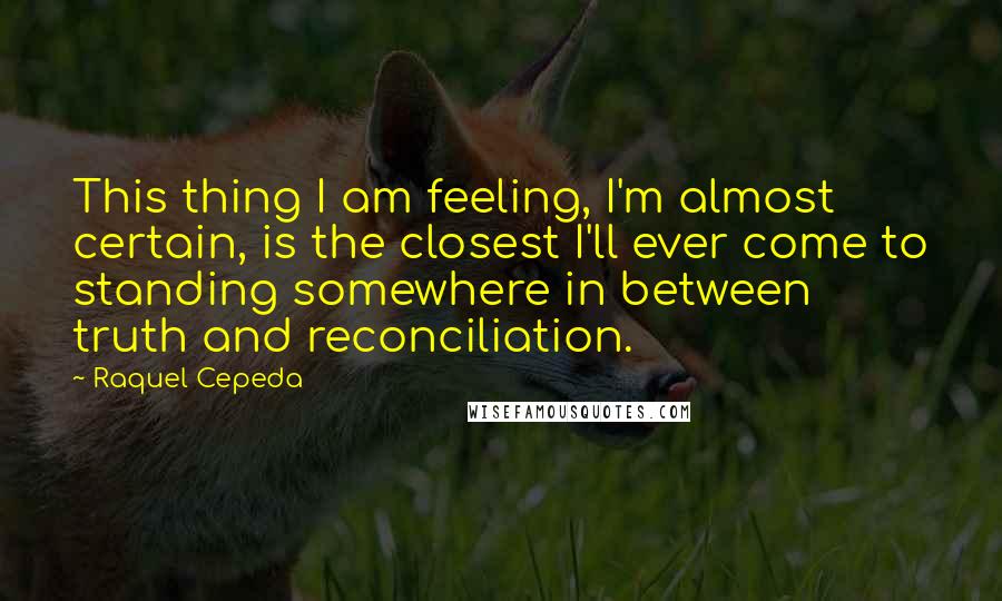 Raquel Cepeda Quotes: This thing I am feeling, I'm almost certain, is the closest I'll ever come to standing somewhere in between truth and reconciliation.