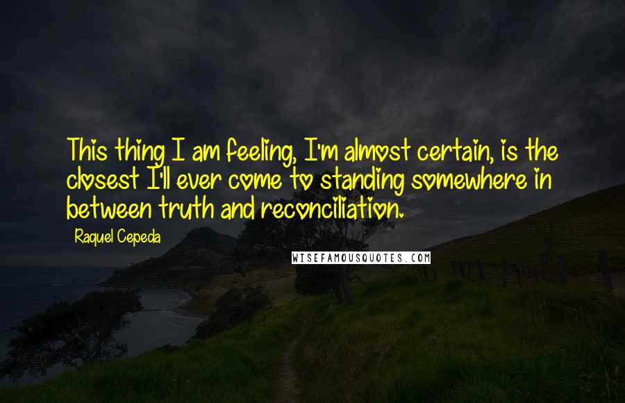 Raquel Cepeda Quotes: This thing I am feeling, I'm almost certain, is the closest I'll ever come to standing somewhere in between truth and reconciliation.