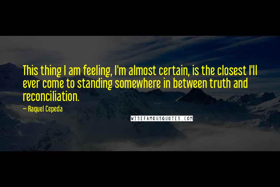 Raquel Cepeda Quotes: This thing I am feeling, I'm almost certain, is the closest I'll ever come to standing somewhere in between truth and reconciliation.