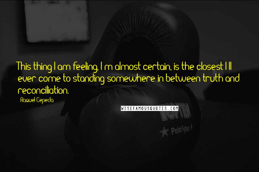 Raquel Cepeda Quotes: This thing I am feeling, I'm almost certain, is the closest I'll ever come to standing somewhere in between truth and reconciliation.