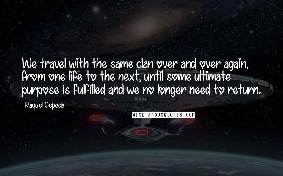 Raquel Cepeda Quotes: We travel with the same clan over and over again, from one life to the next, until some ultimate purpose is fulfilled and we no longer need to return.