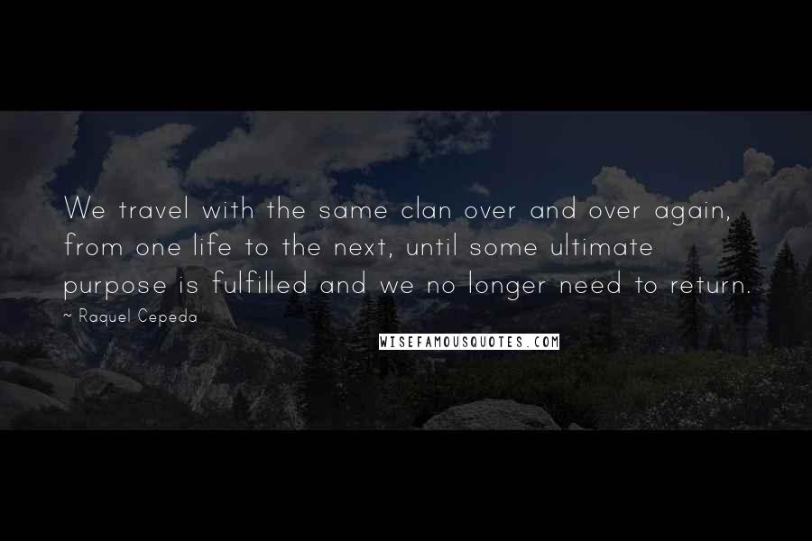 Raquel Cepeda Quotes: We travel with the same clan over and over again, from one life to the next, until some ultimate purpose is fulfilled and we no longer need to return.