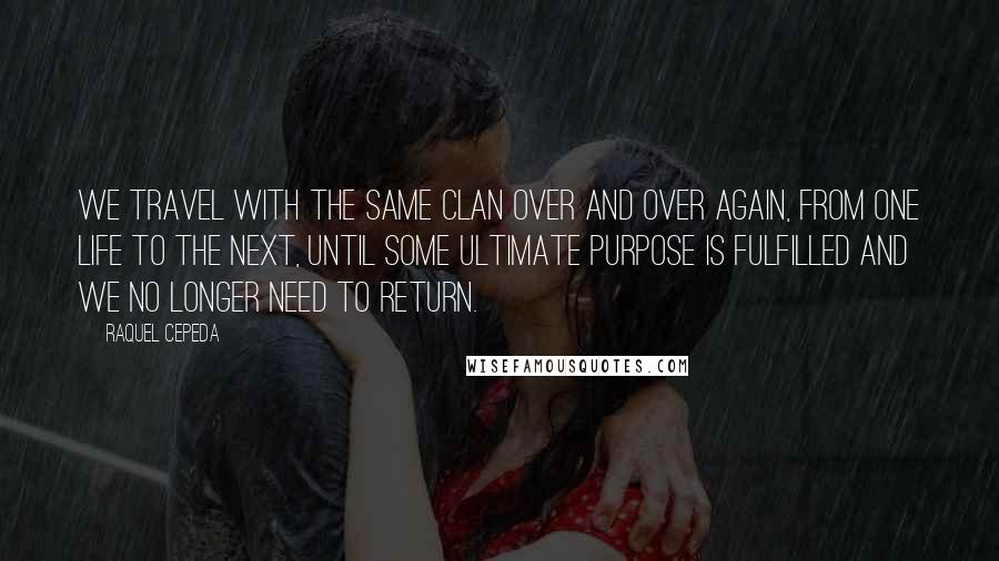 Raquel Cepeda Quotes: We travel with the same clan over and over again, from one life to the next, until some ultimate purpose is fulfilled and we no longer need to return.