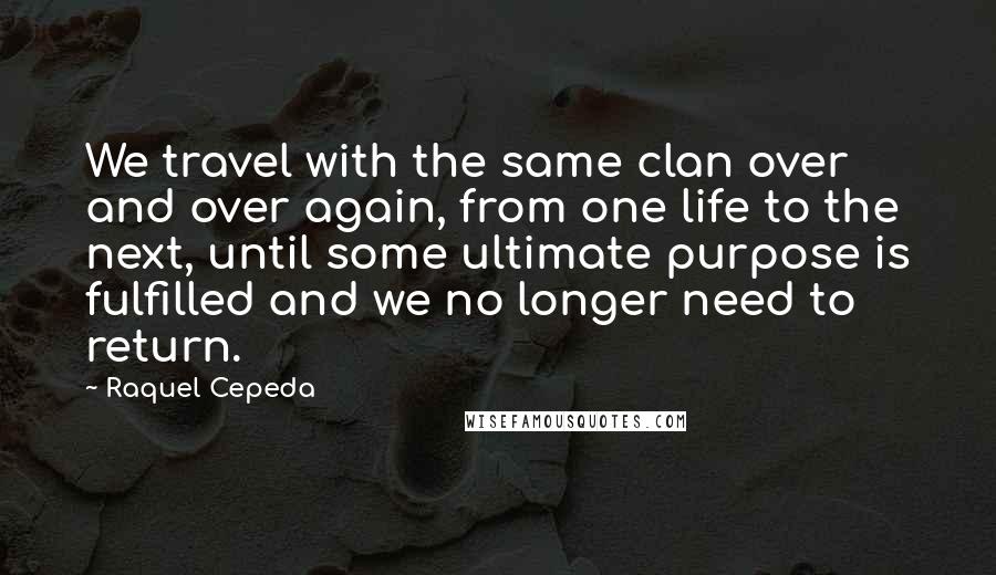 Raquel Cepeda Quotes: We travel with the same clan over and over again, from one life to the next, until some ultimate purpose is fulfilled and we no longer need to return.