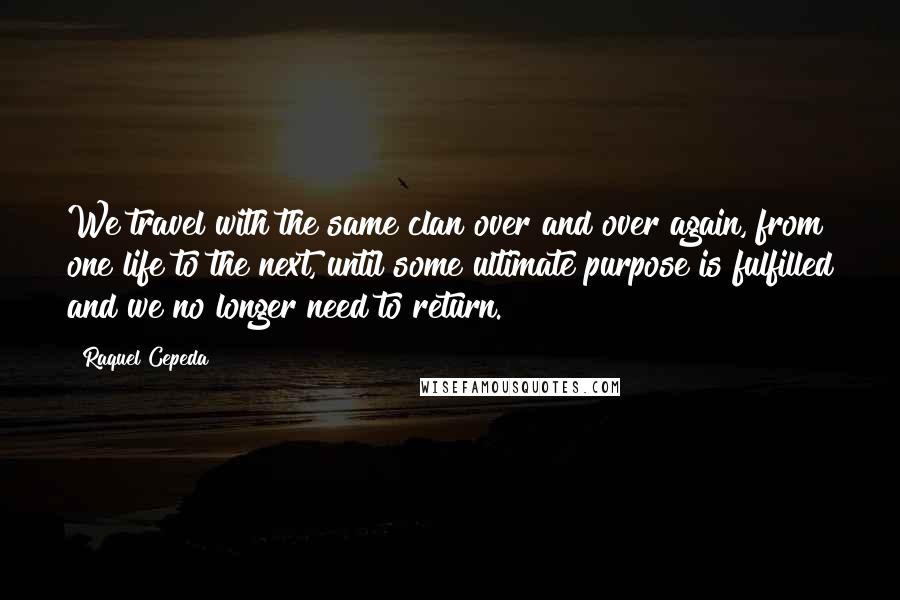 Raquel Cepeda Quotes: We travel with the same clan over and over again, from one life to the next, until some ultimate purpose is fulfilled and we no longer need to return.