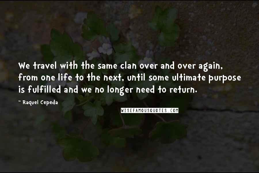 Raquel Cepeda Quotes: We travel with the same clan over and over again, from one life to the next, until some ultimate purpose is fulfilled and we no longer need to return.