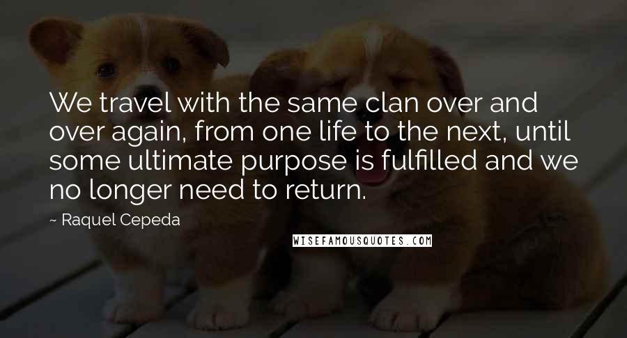 Raquel Cepeda Quotes: We travel with the same clan over and over again, from one life to the next, until some ultimate purpose is fulfilled and we no longer need to return.