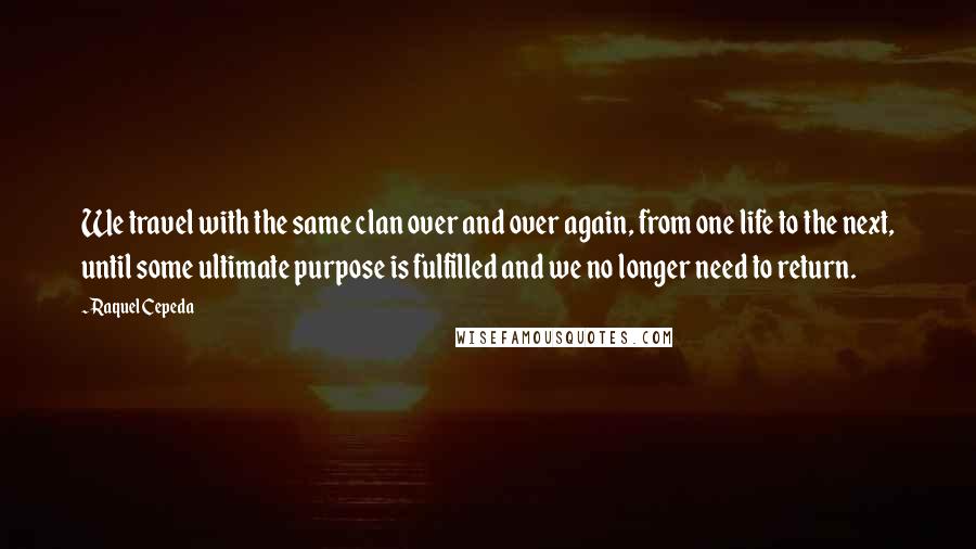 Raquel Cepeda Quotes: We travel with the same clan over and over again, from one life to the next, until some ultimate purpose is fulfilled and we no longer need to return.