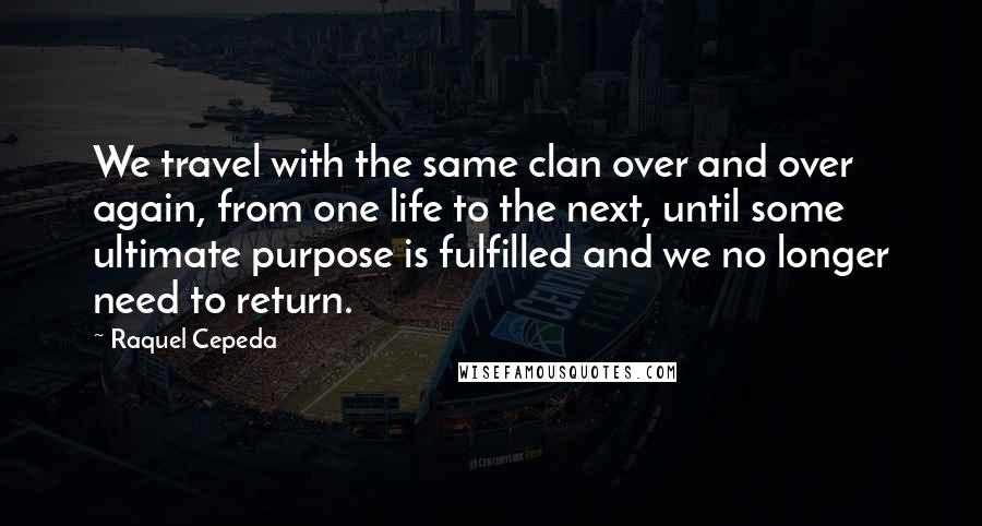 Raquel Cepeda Quotes: We travel with the same clan over and over again, from one life to the next, until some ultimate purpose is fulfilled and we no longer need to return.