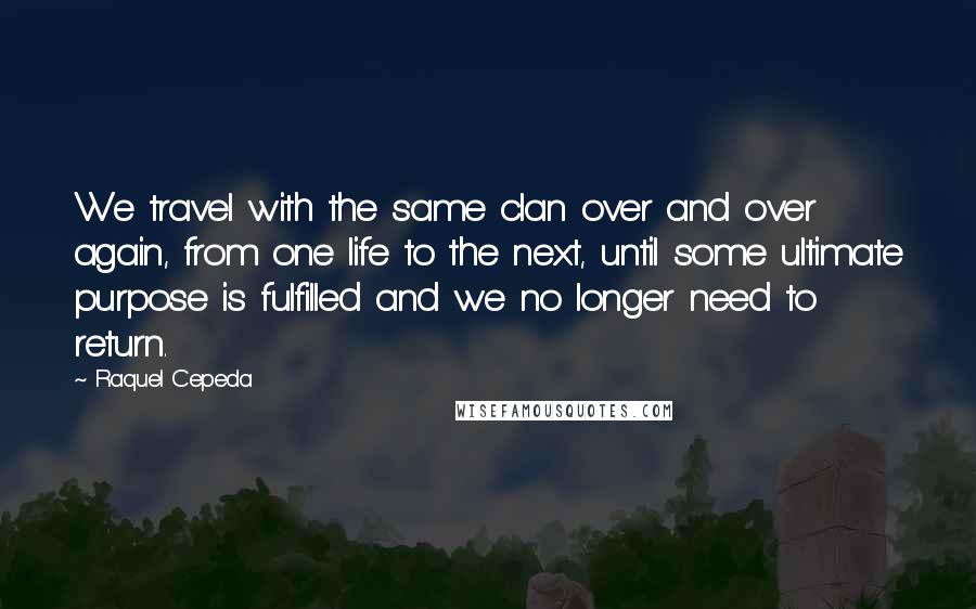 Raquel Cepeda Quotes: We travel with the same clan over and over again, from one life to the next, until some ultimate purpose is fulfilled and we no longer need to return.