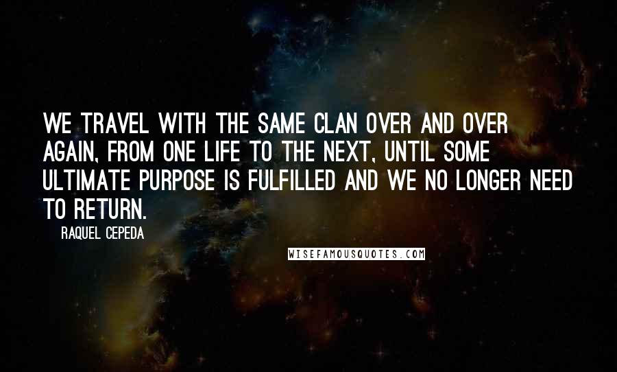 Raquel Cepeda Quotes: We travel with the same clan over and over again, from one life to the next, until some ultimate purpose is fulfilled and we no longer need to return.