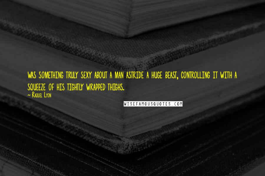 Raquel Lyon Quotes: was something truly sexy about a man astride a huge beast, controlling it with a squeeze of his tightly wrapped thighs.