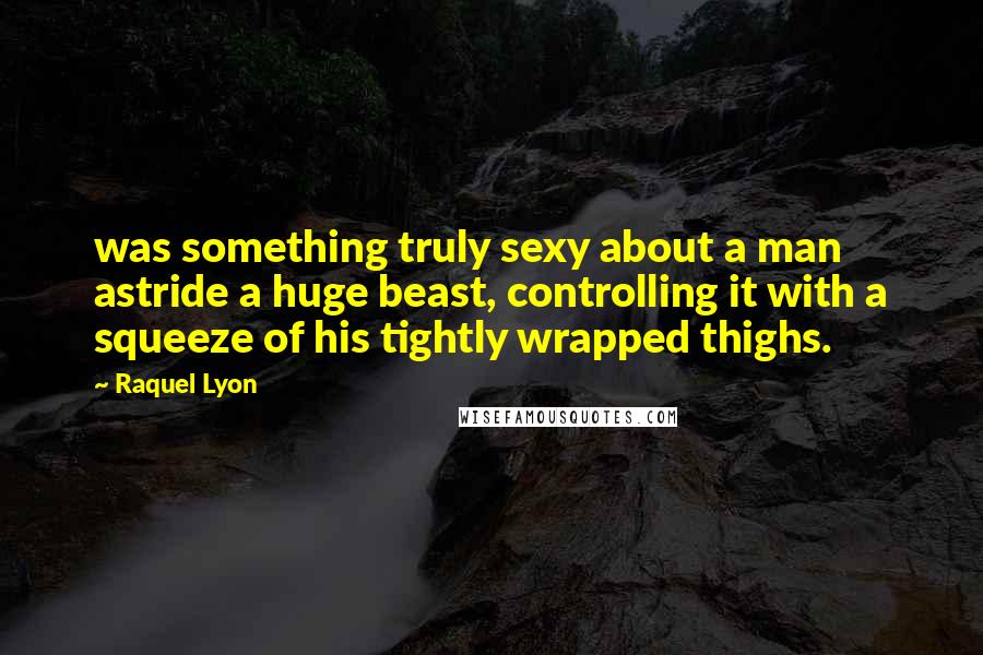 Raquel Lyon Quotes: was something truly sexy about a man astride a huge beast, controlling it with a squeeze of his tightly wrapped thighs.
