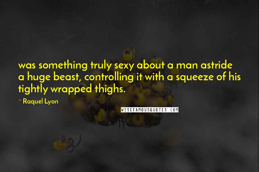 Raquel Lyon Quotes: was something truly sexy about a man astride a huge beast, controlling it with a squeeze of his tightly wrapped thighs.