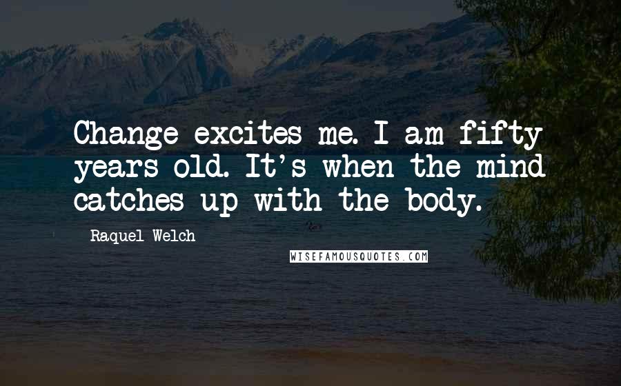 Raquel Welch Quotes: Change excites me. I am fifty years old. It's when the mind catches up with the body.
