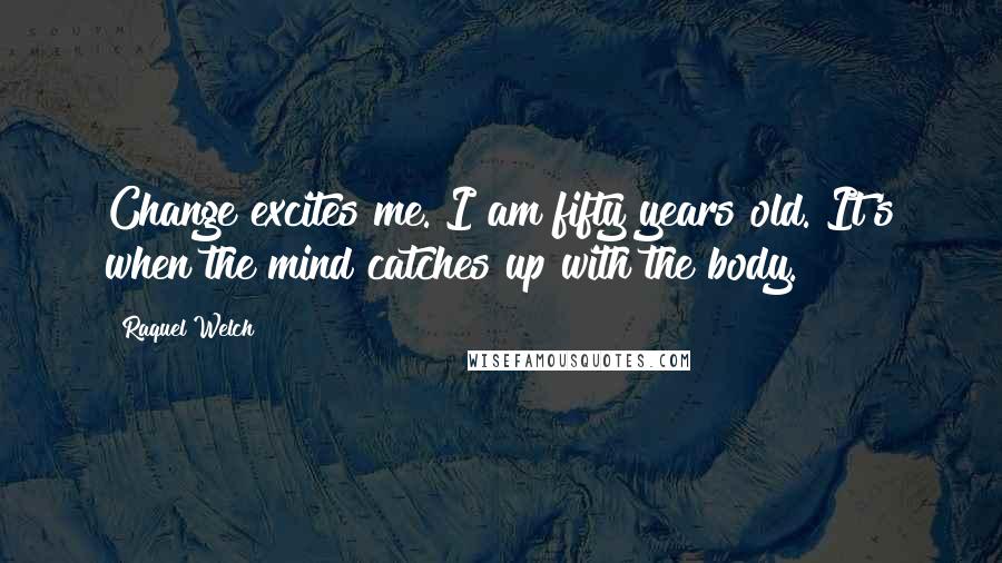 Raquel Welch Quotes: Change excites me. I am fifty years old. It's when the mind catches up with the body.