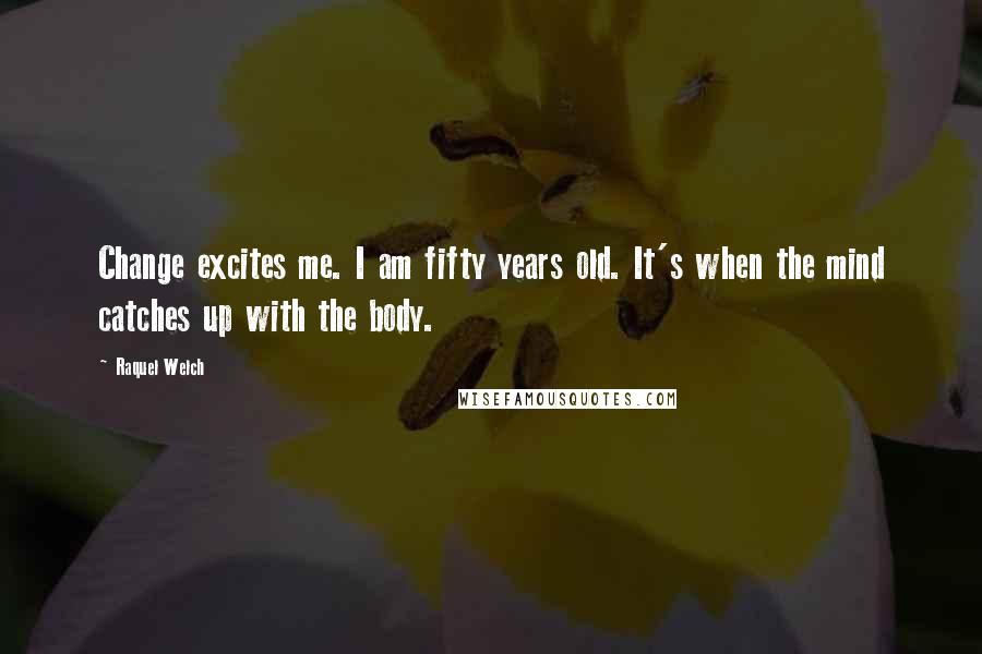 Raquel Welch Quotes: Change excites me. I am fifty years old. It's when the mind catches up with the body.