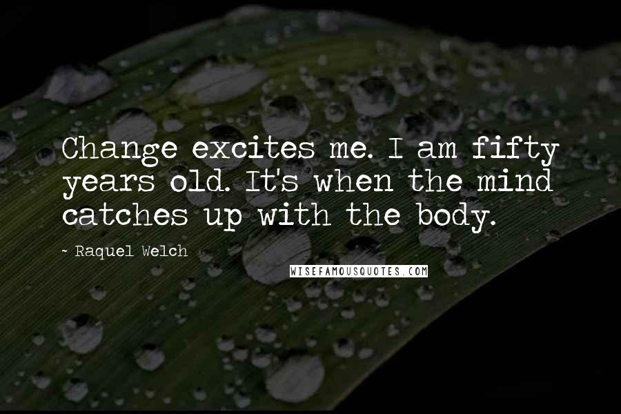 Raquel Welch Quotes: Change excites me. I am fifty years old. It's when the mind catches up with the body.