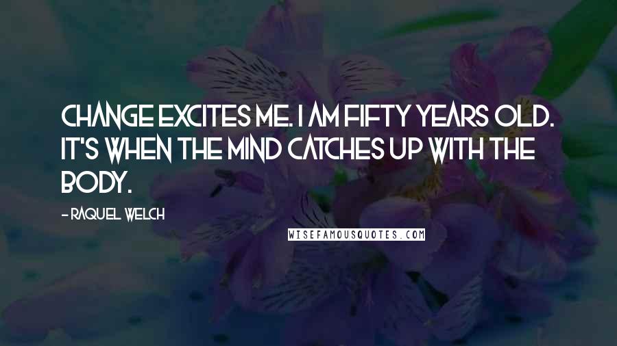 Raquel Welch Quotes: Change excites me. I am fifty years old. It's when the mind catches up with the body.