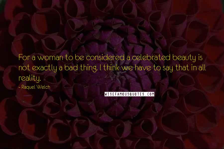 Raquel Welch Quotes: For a woman to be considered a celebrated beauty is not exactly a bad thing. I think we have to say that in all reality.