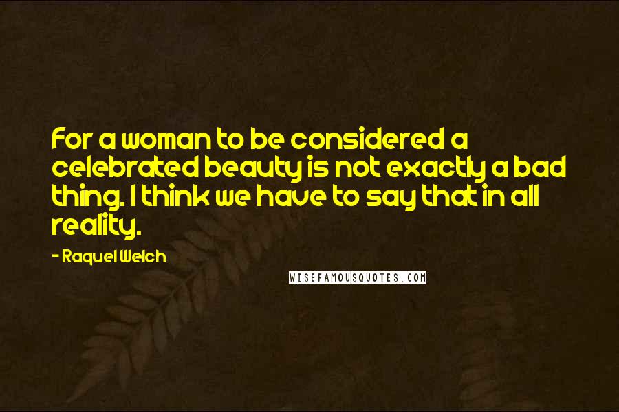 Raquel Welch Quotes: For a woman to be considered a celebrated beauty is not exactly a bad thing. I think we have to say that in all reality.