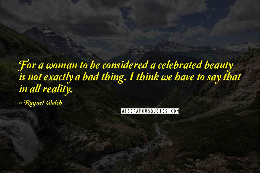 Raquel Welch Quotes: For a woman to be considered a celebrated beauty is not exactly a bad thing. I think we have to say that in all reality.